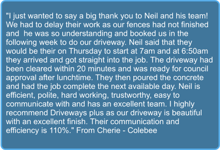 "I just wanted to say a big thank you to Neil and his team! We had to delay their work as our fences had not finished and  he was so understanding and booked us in the following week to do our driveway. Neil said that they would be their on Thursday to start at 7am and at 6:50am they arrived and got straight into the job. The driveway had been cleared within 20 minutes and was ready for council approval after lunchtime. They then poured the concrete and had the job complete the next available day. Neil is efficient, polite, hard working, trustworthy, easy to communicate with and has an excellent team. I highly recommend Driveways plus as our driveway is beautiful with an excellent finish. Their communication and efficiency is 110%." From Cherie - Colebee