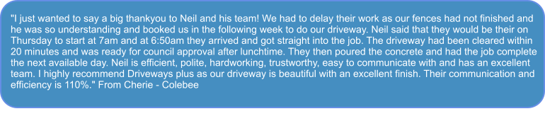 "I just wanted to say a big thankyou to Neil and his team! We had to delay their work as our fences had not finished and  he was so understanding and booked us in the following week to do our driveway. Neil said that they would be their on Thursday to start at 7am and at 6:50am they arrived and got straight into the job. The driveway had been cleared within 20 minutes and was ready for council approval after lunchtime. They then poured the concrete and had the job complete the next available day. Neil is efficient, polite, hardworking, trustworthy, easy to communicate with and has an excellent team. I highly recommend Driveways plus as our driveway is beautiful with an excellent finish. Their communication and efficiency is 110%." From Cherie - Colebee