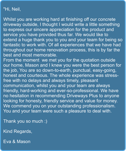 "Hi, Neil,  Whilst you are working hard at finishing off our concrete driveway outside, I thought I would write a little something to express our sincere appreciation for the product and service you have provided thus far. We would like to extend a huge thank you to you and your team for being so fantastic to work with. Of all experiences that we have had throughout our home renovation process, this is by far the best and most memorable.  From the moment  we met you for the quotation outside our home, Mason and I knew you were the best person for the job, You are so down-to-earth, punctual, easy-going, honest and courteous. The whole experience was stress-free with no delays and always timely, pleasant communication, whilst you and your team are always friendly, hard-working and ever-so-professional. We have no hesitation in recommending Driveways Plus to anyone looking for honesty, friendly service and value for money. We commend you on your outstanding professionalism. You and your team were such a pleasure to deal with.  Thank you so much :)  Kind Regards,  Eva & Mason