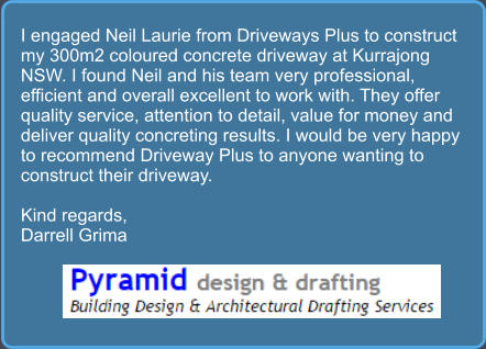 I engaged Neil Laurie from Driveways Plus to construct my 300m2 coloured concrete driveway at Kurrajong NSW. I found Neil and his team very professional, efficient and overall excellent to work with. They offer quality service, attention to detail, value for money and deliver quality concreting results. I would be very happy to recommend Driveway Plus to anyone wanting to construct their driveway.  Kind regards, Darrell Grima